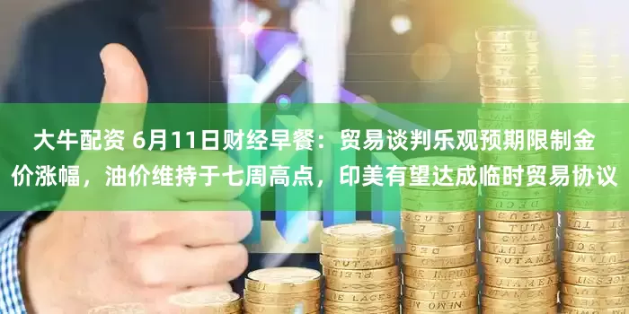 大牛配资 6月11日财经早餐：贸易谈判乐观预期限制金价涨幅，油价维持于七周高点，印美有望达成临时贸易协议