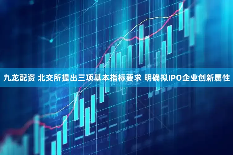 九龙配资 北交所提出三项基本指标要求 明确拟IPO企业创新属性