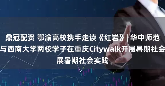 鼎冠配资 鄂渝高校携手走读《红岩》| 华中师范大学与西南大学两校学子在重庆Citywalk开展暑期社会实践