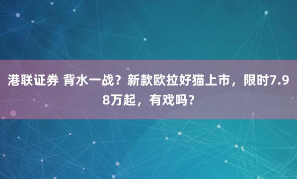 港联证券 背水一战？新款欧拉好猫上市，限时7.98万起，有戏吗？