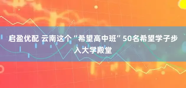 启盈优配 云南这个“希望高中班”50名希望学子步入大学殿堂