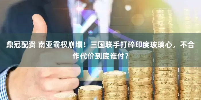 鼎冠配资 南亚霸权崩塌！三国联手打碎印度玻璃心，不合作代价到底谁付？