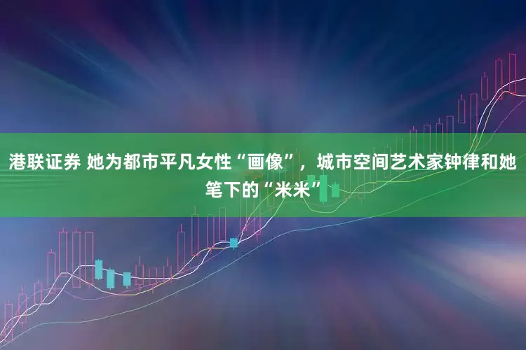 港联证券 她为都市平凡女性“画像”，城市空间艺术家钟律和她笔下的“米米”
