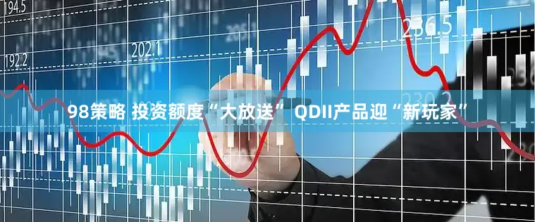 98策略 投资额度“大放送” QDII产品迎“新玩家”