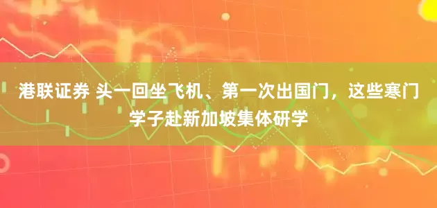 港联证券 头一回坐飞机、第一次出国门，这些寒门学子赴新加坡集体研学