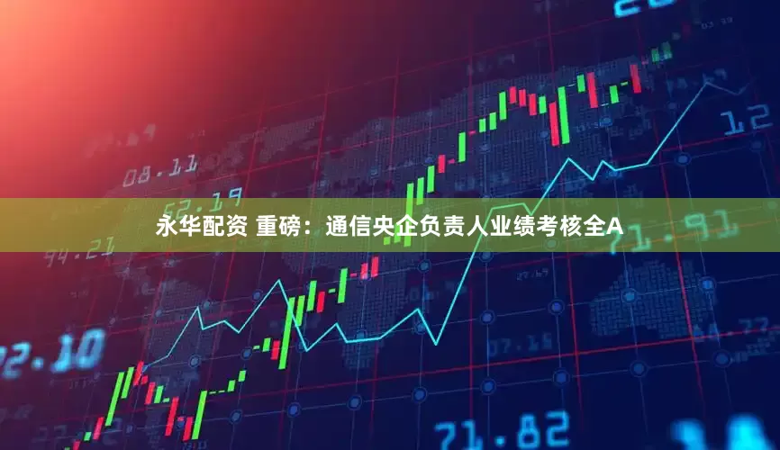 永华配资 重磅：通信央企负责人业绩考核全A