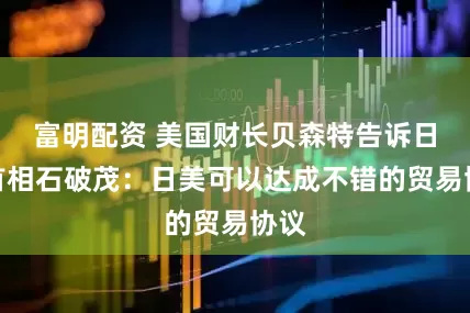富明配资 美国财长贝森特告诉日本首相石破茂：日美可以达成不错的贸易协议