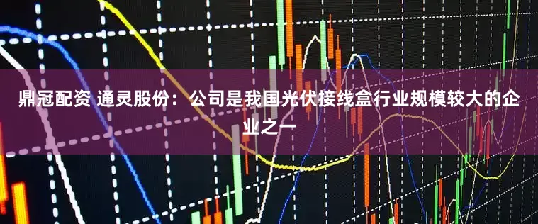 鼎冠配资 通灵股份：公司是我国光伏接线盒行业规模较大的企业之一