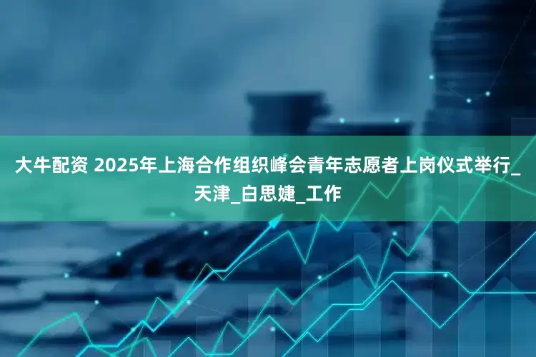 大牛配资 2025年上海合作组织峰会青年志愿者上岗仪式举行_天津_白思婕_工作